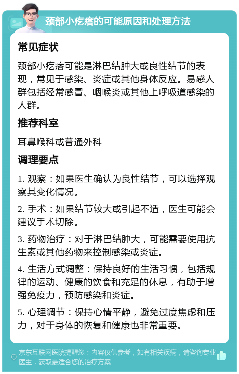 颈部小疙瘩的可能原因和处理方法 常见症状 颈部小疙瘩可能是淋巴结肿大或良性结节的表现，常见于感染、炎症或其他身体反应。易感人群包括经常感冒、咽喉炎或其他上呼吸道感染的人群。 推荐科室 耳鼻喉科或普通外科 调理要点 1. 观察：如果医生确认为良性结节，可以选择观察其变化情况。 2. 手术：如果结节较大或引起不适，医生可能会建议手术切除。 3. 药物治疗：对于淋巴结肿大，可能需要使用抗生素或其他药物来控制感染或炎症。 4. 生活方式调整：保持良好的生活习惯，包括规律的运动、健康的饮食和充足的休息，有助于增强免疫力，预防感染和炎症。 5. 心理调节：保持心情平静，避免过度焦虑和压力，对于身体的恢复和健康也非常重要。