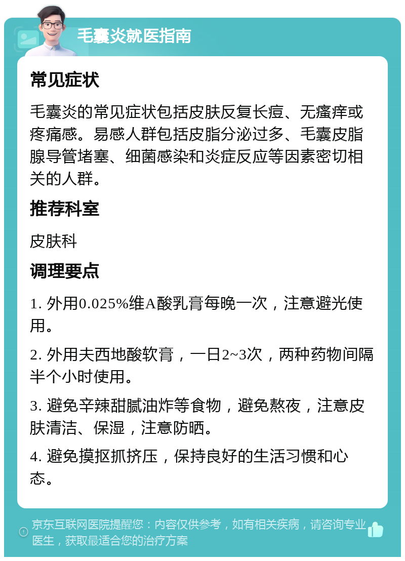 毛囊炎就医指南 常见症状 毛囊炎的常见症状包括皮肤反复长痘、无瘙痒或疼痛感。易感人群包括皮脂分泌过多、毛囊皮脂腺导管堵塞、细菌感染和炎症反应等因素密切相关的人群。 推荐科室 皮肤科 调理要点 1. 外用0.025%维A酸乳膏每晚一次，注意避光使用。 2. 外用夫西地酸软膏，一日2~3次，两种药物间隔半个小时使用。 3. 避免辛辣甜腻油炸等食物，避免熬夜，注意皮肤清洁、保湿，注意防晒。 4. 避免摸抠抓挤压，保持良好的生活习惯和心态。