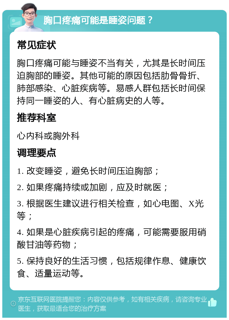 胸口疼痛可能是睡姿问题？ 常见症状 胸口疼痛可能与睡姿不当有关，尤其是长时间压迫胸部的睡姿。其他可能的原因包括肋骨骨折、肺部感染、心脏疾病等。易感人群包括长时间保持同一睡姿的人、有心脏病史的人等。 推荐科室 心内科或胸外科 调理要点 1. 改变睡姿，避免长时间压迫胸部； 2. 如果疼痛持续或加剧，应及时就医； 3. 根据医生建议进行相关检查，如心电图、X光等； 4. 如果是心脏疾病引起的疼痛，可能需要服用硝酸甘油等药物； 5. 保持良好的生活习惯，包括规律作息、健康饮食、适量运动等。