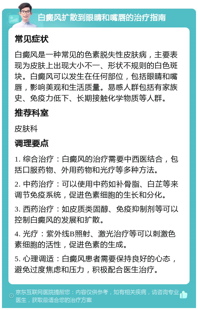 白癜风扩散到眼睛和嘴唇的治疗指南 常见症状 白癜风是一种常见的色素脱失性皮肤病，主要表现为皮肤上出现大小不一、形状不规则的白色斑块。白癜风可以发生在任何部位，包括眼睛和嘴唇，影响美观和生活质量。易感人群包括有家族史、免疫力低下、长期接触化学物质等人群。 推荐科室 皮肤科 调理要点 1. 综合治疗：白癜风的治疗需要中西医结合，包括口服药物、外用药物和光疗等多种方法。 2. 中药治疗：可以使用中药如补骨脂、白芷等来调节免疫系统，促进色素细胞的生长和分化。 3. 西药治疗：如皮质类固醇、免疫抑制剂等可以控制白癜风的发展和扩散。 4. 光疗：紫外线B照射、激光治疗等可以刺激色素细胞的活性，促进色素的生成。 5. 心理调适：白癜风患者需要保持良好的心态，避免过度焦虑和压力，积极配合医生治疗。