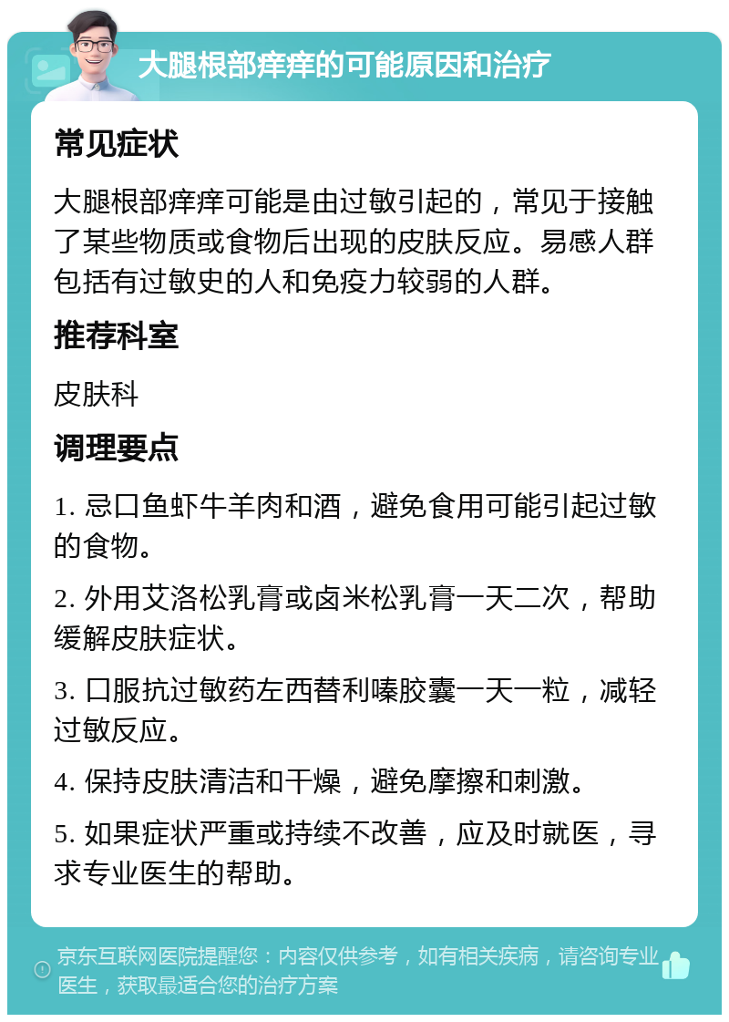 大腿根部痒痒的可能原因和治疗 常见症状 大腿根部痒痒可能是由过敏引起的，常见于接触了某些物质或食物后出现的皮肤反应。易感人群包括有过敏史的人和免疫力较弱的人群。 推荐科室 皮肤科 调理要点 1. 忌口鱼虾牛羊肉和酒，避免食用可能引起过敏的食物。 2. 外用艾洛松乳膏或卤米松乳膏一天二次，帮助缓解皮肤症状。 3. 口服抗过敏药左西替利嗪胶囊一天一粒，减轻过敏反应。 4. 保持皮肤清洁和干燥，避免摩擦和刺激。 5. 如果症状严重或持续不改善，应及时就医，寻求专业医生的帮助。