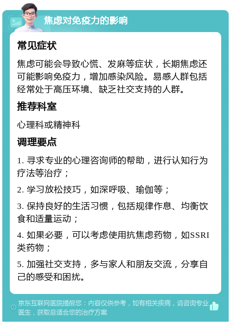 焦虑对免疫力的影响 常见症状 焦虑可能会导致心慌、发麻等症状，长期焦虑还可能影响免疫力，增加感染风险。易感人群包括经常处于高压环境、缺乏社交支持的人群。 推荐科室 心理科或精神科 调理要点 1. 寻求专业的心理咨询师的帮助，进行认知行为疗法等治疗； 2. 学习放松技巧，如深呼吸、瑜伽等； 3. 保持良好的生活习惯，包括规律作息、均衡饮食和适量运动； 4. 如果必要，可以考虑使用抗焦虑药物，如SSRI类药物； 5. 加强社交支持，多与家人和朋友交流，分享自己的感受和困扰。