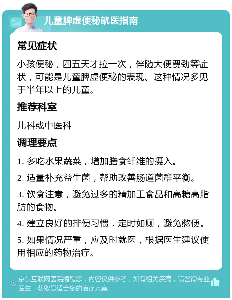 儿童脾虚便秘就医指南 常见症状 小孩便秘，四五天才拉一次，伴随大便费劲等症状，可能是儿童脾虚便秘的表现。这种情况多见于半年以上的儿童。 推荐科室 儿科或中医科 调理要点 1. 多吃水果蔬菜，增加膳食纤维的摄入。 2. 适量补充益生菌，帮助改善肠道菌群平衡。 3. 饮食注意，避免过多的精加工食品和高糖高脂肪的食物。 4. 建立良好的排便习惯，定时如厕，避免憋便。 5. 如果情况严重，应及时就医，根据医生建议使用相应的药物治疗。