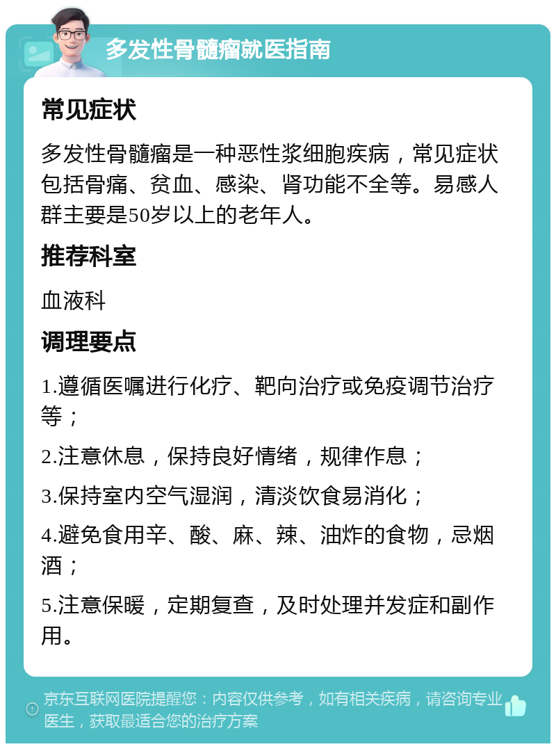 多发性骨髓瘤就医指南 常见症状 多发性骨髓瘤是一种恶性浆细胞疾病，常见症状包括骨痛、贫血、感染、肾功能不全等。易感人群主要是50岁以上的老年人。 推荐科室 血液科 调理要点 1.遵循医嘱进行化疗、靶向治疗或免疫调节治疗等； 2.注意休息，保持良好情绪，规律作息； 3.保持室内空气湿润，清淡饮食易消化； 4.避免食用辛、酸、麻、辣、油炸的食物，忌烟酒； 5.注意保暖，定期复查，及时处理并发症和副作用。