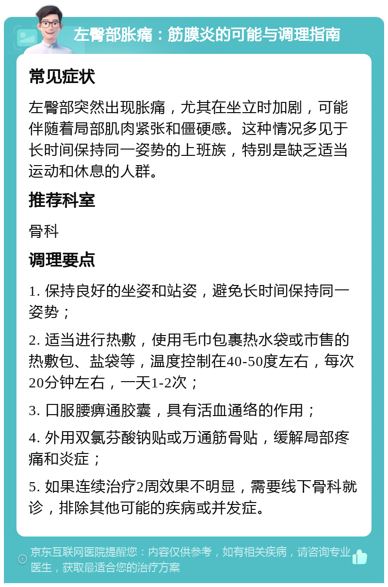 左臀部胀痛：筋膜炎的可能与调理指南 常见症状 左臀部突然出现胀痛，尤其在坐立时加剧，可能伴随着局部肌肉紧张和僵硬感。这种情况多见于长时间保持同一姿势的上班族，特别是缺乏适当运动和休息的人群。 推荐科室 骨科 调理要点 1. 保持良好的坐姿和站姿，避免长时间保持同一姿势； 2. 适当进行热敷，使用毛巾包裹热水袋或市售的热敷包、盐袋等，温度控制在40-50度左右，每次20分钟左右，一天1-2次； 3. 口服腰痹通胶囊，具有活血通络的作用； 4. 外用双氯芬酸钠贴或万通筋骨贴，缓解局部疼痛和炎症； 5. 如果连续治疗2周效果不明显，需要线下骨科就诊，排除其他可能的疾病或并发症。