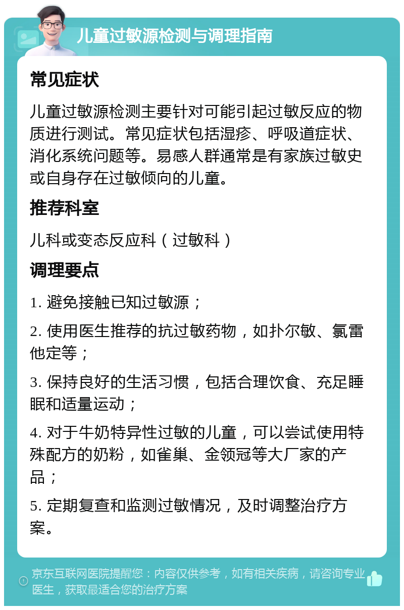 儿童过敏源检测与调理指南 常见症状 儿童过敏源检测主要针对可能引起过敏反应的物质进行测试。常见症状包括湿疹、呼吸道症状、消化系统问题等。易感人群通常是有家族过敏史或自身存在过敏倾向的儿童。 推荐科室 儿科或变态反应科（过敏科） 调理要点 1. 避免接触已知过敏源； 2. 使用医生推荐的抗过敏药物，如扑尔敏、氯雷他定等； 3. 保持良好的生活习惯，包括合理饮食、充足睡眠和适量运动； 4. 对于牛奶特异性过敏的儿童，可以尝试使用特殊配方的奶粉，如雀巢、金领冠等大厂家的产品； 5. 定期复查和监测过敏情况，及时调整治疗方案。