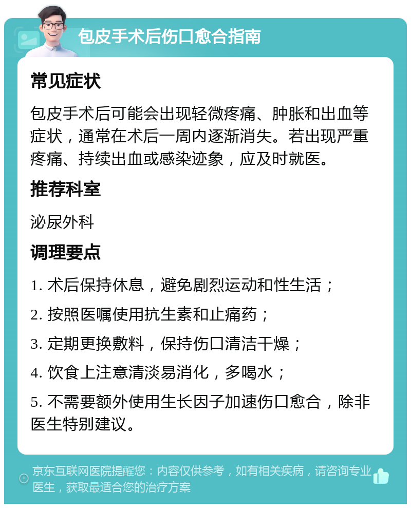 包皮手术后伤口愈合指南 常见症状 包皮手术后可能会出现轻微疼痛、肿胀和出血等症状，通常在术后一周内逐渐消失。若出现严重疼痛、持续出血或感染迹象，应及时就医。 推荐科室 泌尿外科 调理要点 1. 术后保持休息，避免剧烈运动和性生活； 2. 按照医嘱使用抗生素和止痛药； 3. 定期更换敷料，保持伤口清洁干燥； 4. 饮食上注意清淡易消化，多喝水； 5. 不需要额外使用生长因子加速伤口愈合，除非医生特别建议。