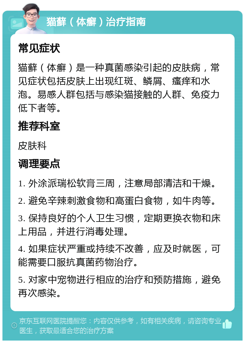 猫藓（体癣）治疗指南 常见症状 猫藓（体癣）是一种真菌感染引起的皮肤病，常见症状包括皮肤上出现红斑、鳞屑、瘙痒和水泡。易感人群包括与感染猫接触的人群、免疫力低下者等。 推荐科室 皮肤科 调理要点 1. 外涂派瑞松软膏三周，注意局部清洁和干燥。 2. 避免辛辣刺激食物和高蛋白食物，如牛肉等。 3. 保持良好的个人卫生习惯，定期更换衣物和床上用品，并进行消毒处理。 4. 如果症状严重或持续不改善，应及时就医，可能需要口服抗真菌药物治疗。 5. 对家中宠物进行相应的治疗和预防措施，避免再次感染。