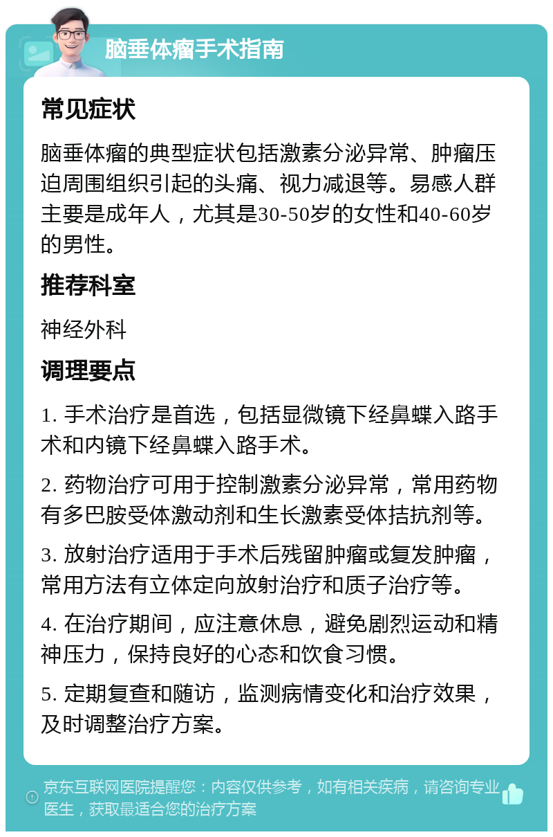 脑垂体瘤手术指南 常见症状 脑垂体瘤的典型症状包括激素分泌异常、肿瘤压迫周围组织引起的头痛、视力减退等。易感人群主要是成年人，尤其是30-50岁的女性和40-60岁的男性。 推荐科室 神经外科 调理要点 1. 手术治疗是首选，包括显微镜下经鼻蝶入路手术和内镜下经鼻蝶入路手术。 2. 药物治疗可用于控制激素分泌异常，常用药物有多巴胺受体激动剂和生长激素受体拮抗剂等。 3. 放射治疗适用于手术后残留肿瘤或复发肿瘤，常用方法有立体定向放射治疗和质子治疗等。 4. 在治疗期间，应注意休息，避免剧烈运动和精神压力，保持良好的心态和饮食习惯。 5. 定期复查和随访，监测病情变化和治疗效果，及时调整治疗方案。