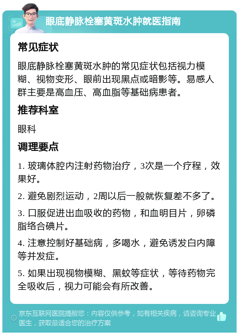 眼底静脉栓塞黄斑水肿就医指南 常见症状 眼底静脉栓塞黄斑水肿的常见症状包括视力模糊、视物变形、眼前出现黑点或暗影等。易感人群主要是高血压、高血脂等基础病患者。 推荐科室 眼科 调理要点 1. 玻璃体腔内注射药物治疗，3次是一个疗程，效果好。 2. 避免剧烈运动，2周以后一般就恢复差不多了。 3. 口服促进出血吸收的药物，和血明目片，卵磷脂络合碘片。 4. 注意控制好基础病，多喝水，避免诱发白内障等并发症。 5. 如果出现视物模糊、黑蚊等症状，等待药物完全吸收后，视力可能会有所改善。