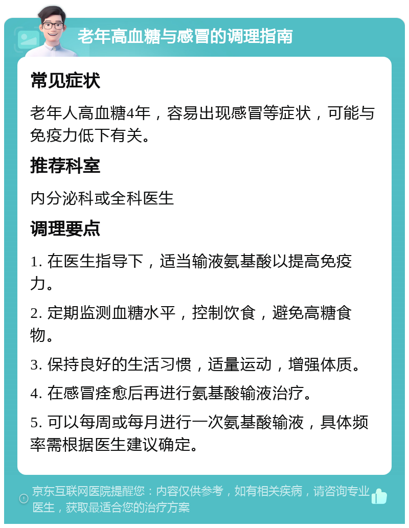 老年高血糖与感冒的调理指南 常见症状 老年人高血糖4年，容易出现感冒等症状，可能与免疫力低下有关。 推荐科室 内分泌科或全科医生 调理要点 1. 在医生指导下，适当输液氨基酸以提高免疫力。 2. 定期监测血糖水平，控制饮食，避免高糖食物。 3. 保持良好的生活习惯，适量运动，增强体质。 4. 在感冒痊愈后再进行氨基酸输液治疗。 5. 可以每周或每月进行一次氨基酸输液，具体频率需根据医生建议确定。