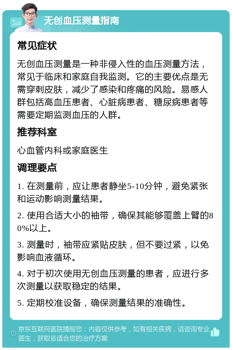 无创血压测量指南 常见症状 无创血压测量是一种非侵入性的血压测量方法，常见于临床和家庭自我监测。它的主要优点是无需穿刺皮肤，减少了感染和疼痛的风险。易感人群包括高血压患者、心脏病患者、糖尿病患者等需要定期监测血压的人群。 推荐科室 心血管内科或家庭医生 调理要点 1. 在测量前，应让患者静坐5-10分钟，避免紧张和运动影响测量结果。 2. 使用合适大小的袖带，确保其能够覆盖上臂的80%以上。 3. 测量时，袖带应紧贴皮肤，但不要过紧，以免影响血液循环。 4. 对于初次使用无创血压测量的患者，应进行多次测量以获取稳定的结果。 5. 定期校准设备，确保测量结果的准确性。