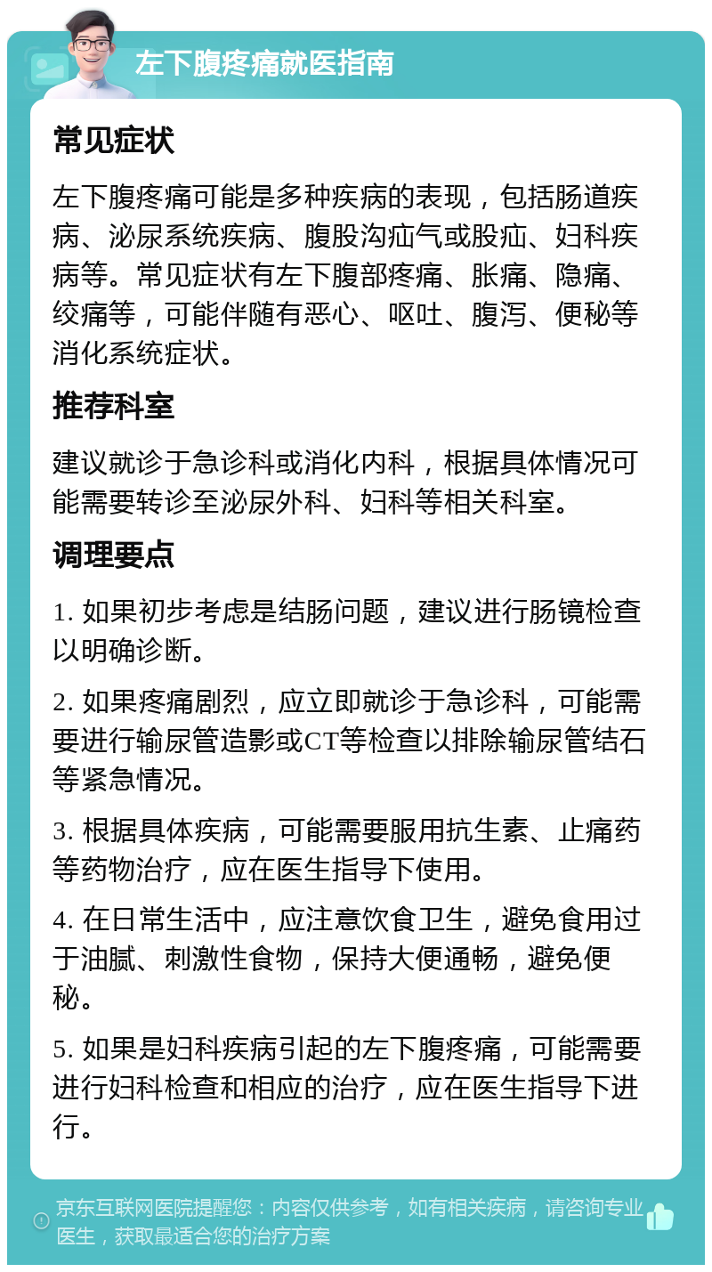 左下腹疼痛就医指南 常见症状 左下腹疼痛可能是多种疾病的表现，包括肠道疾病、泌尿系统疾病、腹股沟疝气或股疝、妇科疾病等。常见症状有左下腹部疼痛、胀痛、隐痛、绞痛等，可能伴随有恶心、呕吐、腹泻、便秘等消化系统症状。 推荐科室 建议就诊于急诊科或消化内科，根据具体情况可能需要转诊至泌尿外科、妇科等相关科室。 调理要点 1. 如果初步考虑是结肠问题，建议进行肠镜检查以明确诊断。 2. 如果疼痛剧烈，应立即就诊于急诊科，可能需要进行输尿管造影或CT等检查以排除输尿管结石等紧急情况。 3. 根据具体疾病，可能需要服用抗生素、止痛药等药物治疗，应在医生指导下使用。 4. 在日常生活中，应注意饮食卫生，避免食用过于油腻、刺激性食物，保持大便通畅，避免便秘。 5. 如果是妇科疾病引起的左下腹疼痛，可能需要进行妇科检查和相应的治疗，应在医生指导下进行。