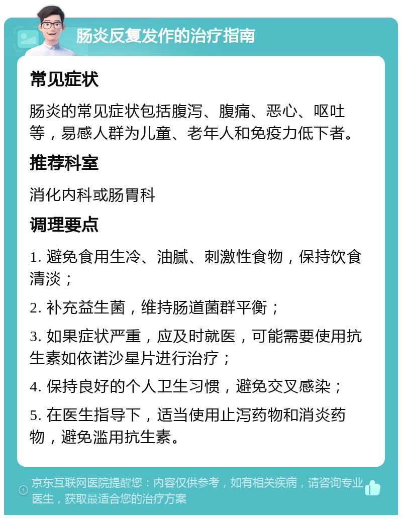 肠炎反复发作的治疗指南 常见症状 肠炎的常见症状包括腹泻、腹痛、恶心、呕吐等，易感人群为儿童、老年人和免疫力低下者。 推荐科室 消化内科或肠胃科 调理要点 1. 避免食用生冷、油腻、刺激性食物，保持饮食清淡； 2. 补充益生菌，维持肠道菌群平衡； 3. 如果症状严重，应及时就医，可能需要使用抗生素如依诺沙星片进行治疗； 4. 保持良好的个人卫生习惯，避免交叉感染； 5. 在医生指导下，适当使用止泻药物和消炎药物，避免滥用抗生素。