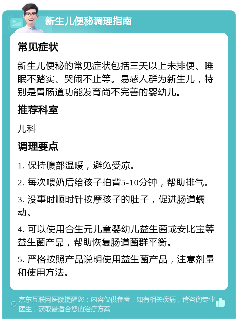 新生儿便秘调理指南 常见症状 新生儿便秘的常见症状包括三天以上未排便、睡眠不踏实、哭闹不止等。易感人群为新生儿，特别是胃肠道功能发育尚不完善的婴幼儿。 推荐科室 儿科 调理要点 1. 保持腹部温暖，避免受凉。 2. 每次喂奶后给孩子拍背5-10分钟，帮助排气。 3. 没事时顺时针按摩孩子的肚子，促进肠道蠕动。 4. 可以使用合生元儿童婴幼儿益生菌或安比宝等益生菌产品，帮助恢复肠道菌群平衡。 5. 严格按照产品说明使用益生菌产品，注意剂量和使用方法。