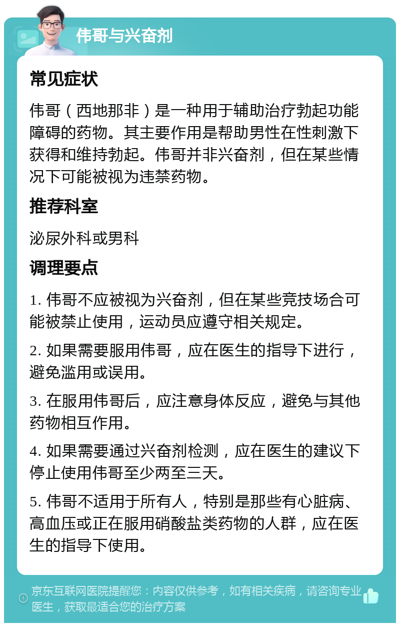 伟哥与兴奋剂 常见症状 伟哥（西地那非）是一种用于辅助治疗勃起功能障碍的药物。其主要作用是帮助男性在性刺激下获得和维持勃起。伟哥并非兴奋剂，但在某些情况下可能被视为违禁药物。 推荐科室 泌尿外科或男科 调理要点 1. 伟哥不应被视为兴奋剂，但在某些竞技场合可能被禁止使用，运动员应遵守相关规定。 2. 如果需要服用伟哥，应在医生的指导下进行，避免滥用或误用。 3. 在服用伟哥后，应注意身体反应，避免与其他药物相互作用。 4. 如果需要通过兴奋剂检测，应在医生的建议下停止使用伟哥至少两至三天。 5. 伟哥不适用于所有人，特别是那些有心脏病、高血压或正在服用硝酸盐类药物的人群，应在医生的指导下使用。