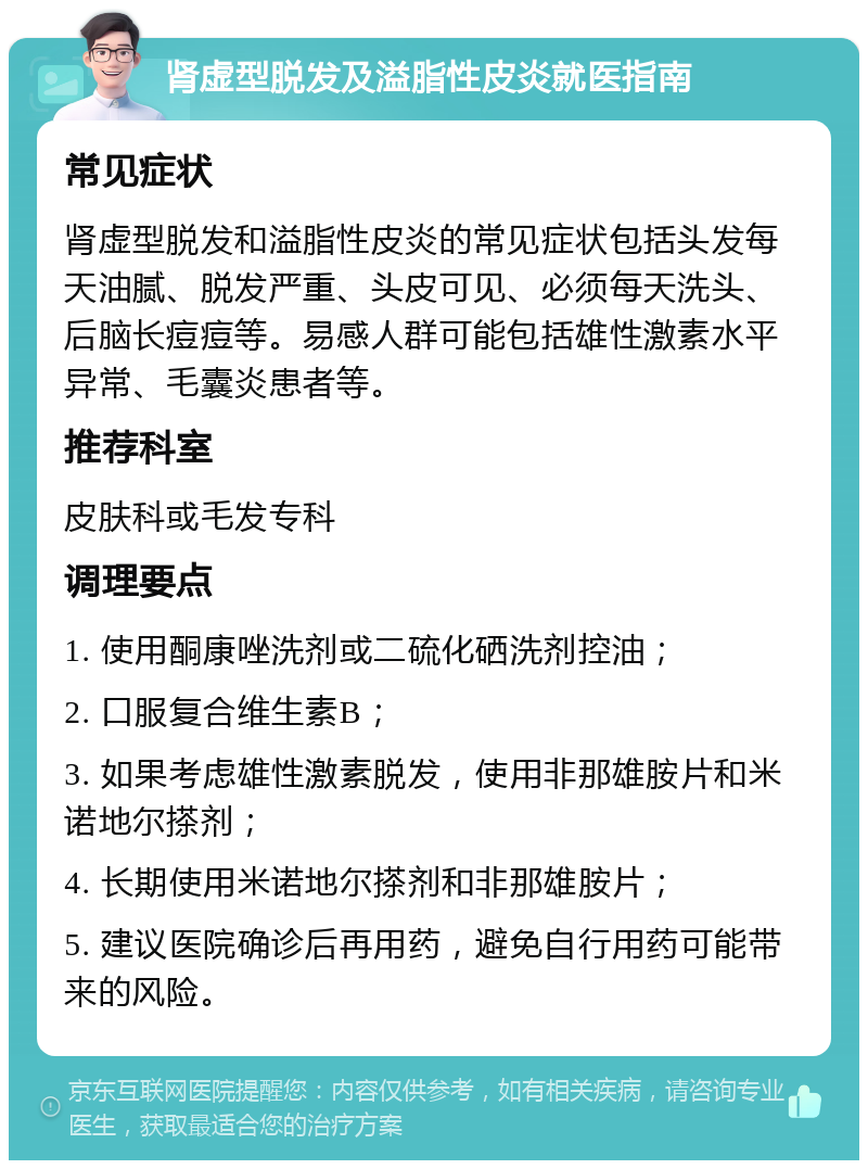 肾虚型脱发及溢脂性皮炎就医指南 常见症状 肾虚型脱发和溢脂性皮炎的常见症状包括头发每天油腻、脱发严重、头皮可见、必须每天洗头、后脑长痘痘等。易感人群可能包括雄性激素水平异常、毛囊炎患者等。 推荐科室 皮肤科或毛发专科 调理要点 1. 使用酮康唑洗剂或二硫化硒洗剂控油； 2. 口服复合维生素B； 3. 如果考虑雄性激素脱发，使用非那雄胺片和米诺地尔搽剂； 4. 长期使用米诺地尔搽剂和非那雄胺片； 5. 建议医院确诊后再用药，避免自行用药可能带来的风险。