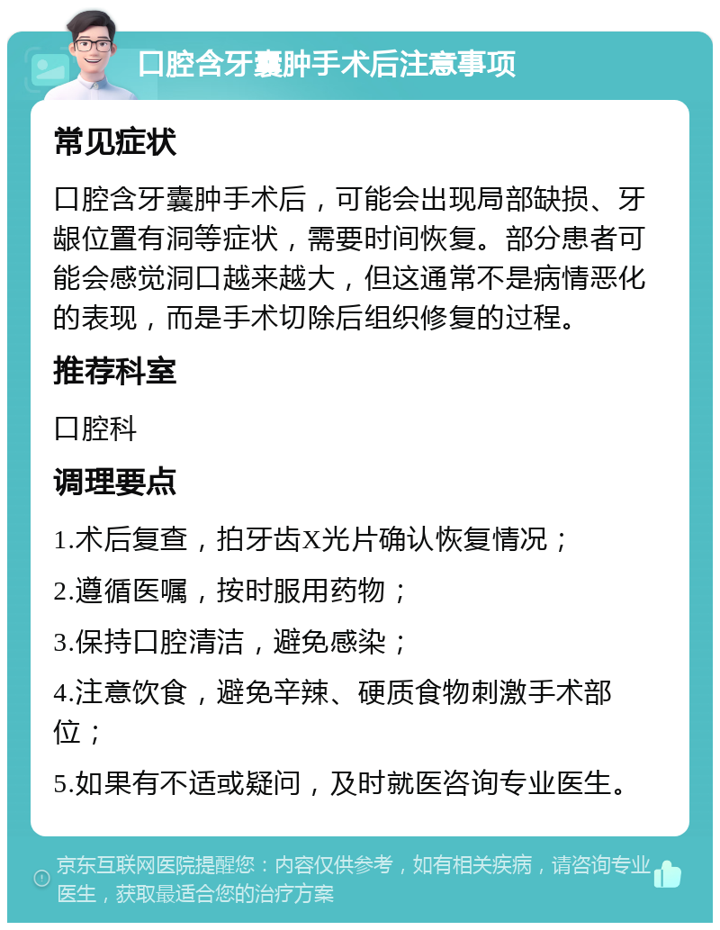 口腔含牙囊肿手术后注意事项 常见症状 口腔含牙囊肿手术后，可能会出现局部缺损、牙龈位置有洞等症状，需要时间恢复。部分患者可能会感觉洞口越来越大，但这通常不是病情恶化的表现，而是手术切除后组织修复的过程。 推荐科室 口腔科 调理要点 1.术后复查，拍牙齿X光片确认恢复情况； 2.遵循医嘱，按时服用药物； 3.保持口腔清洁，避免感染； 4.注意饮食，避免辛辣、硬质食物刺激手术部位； 5.如果有不适或疑问，及时就医咨询专业医生。