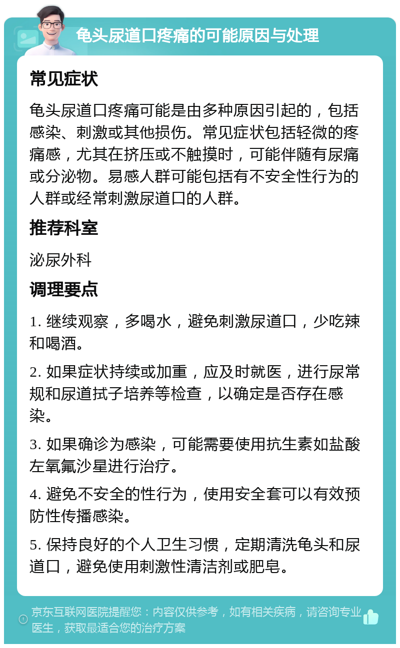 龟头尿道口疼痛的可能原因与处理 常见症状 龟头尿道口疼痛可能是由多种原因引起的，包括感染、刺激或其他损伤。常见症状包括轻微的疼痛感，尤其在挤压或不触摸时，可能伴随有尿痛或分泌物。易感人群可能包括有不安全性行为的人群或经常刺激尿道口的人群。 推荐科室 泌尿外科 调理要点 1. 继续观察，多喝水，避免刺激尿道口，少吃辣和喝酒。 2. 如果症状持续或加重，应及时就医，进行尿常规和尿道拭子培养等检查，以确定是否存在感染。 3. 如果确诊为感染，可能需要使用抗生素如盐酸左氧氟沙星进行治疗。 4. 避免不安全的性行为，使用安全套可以有效预防性传播感染。 5. 保持良好的个人卫生习惯，定期清洗龟头和尿道口，避免使用刺激性清洁剂或肥皂。