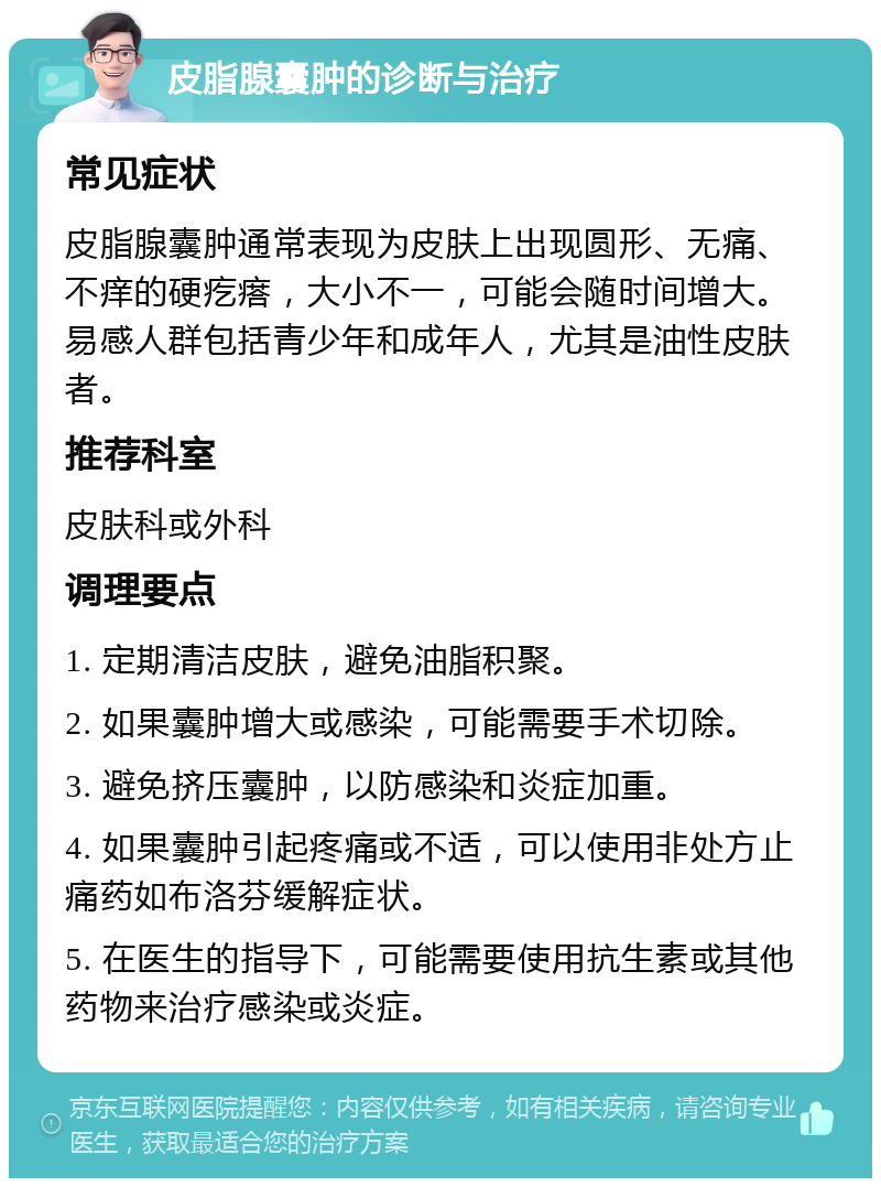 皮脂腺囊肿的诊断与治疗 常见症状 皮脂腺囊肿通常表现为皮肤上出现圆形、无痛、不痒的硬疙瘩，大小不一，可能会随时间增大。易感人群包括青少年和成年人，尤其是油性皮肤者。 推荐科室 皮肤科或外科 调理要点 1. 定期清洁皮肤，避免油脂积聚。 2. 如果囊肿增大或感染，可能需要手术切除。 3. 避免挤压囊肿，以防感染和炎症加重。 4. 如果囊肿引起疼痛或不适，可以使用非处方止痛药如布洛芬缓解症状。 5. 在医生的指导下，可能需要使用抗生素或其他药物来治疗感染或炎症。