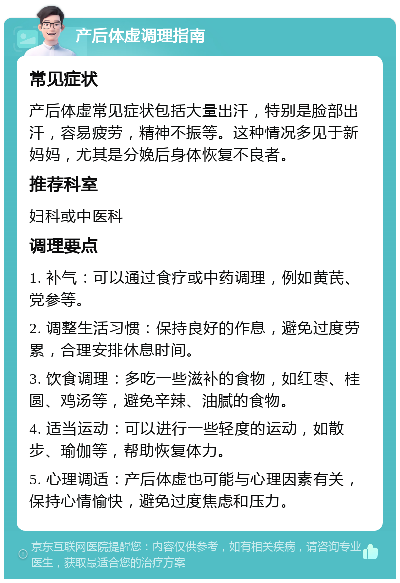 产后体虚调理指南 常见症状 产后体虚常见症状包括大量出汗，特别是脸部出汗，容易疲劳，精神不振等。这种情况多见于新妈妈，尤其是分娩后身体恢复不良者。 推荐科室 妇科或中医科 调理要点 1. 补气：可以通过食疗或中药调理，例如黄芪、党参等。 2. 调整生活习惯：保持良好的作息，避免过度劳累，合理安排休息时间。 3. 饮食调理：多吃一些滋补的食物，如红枣、桂圆、鸡汤等，避免辛辣、油腻的食物。 4. 适当运动：可以进行一些轻度的运动，如散步、瑜伽等，帮助恢复体力。 5. 心理调适：产后体虚也可能与心理因素有关，保持心情愉快，避免过度焦虑和压力。