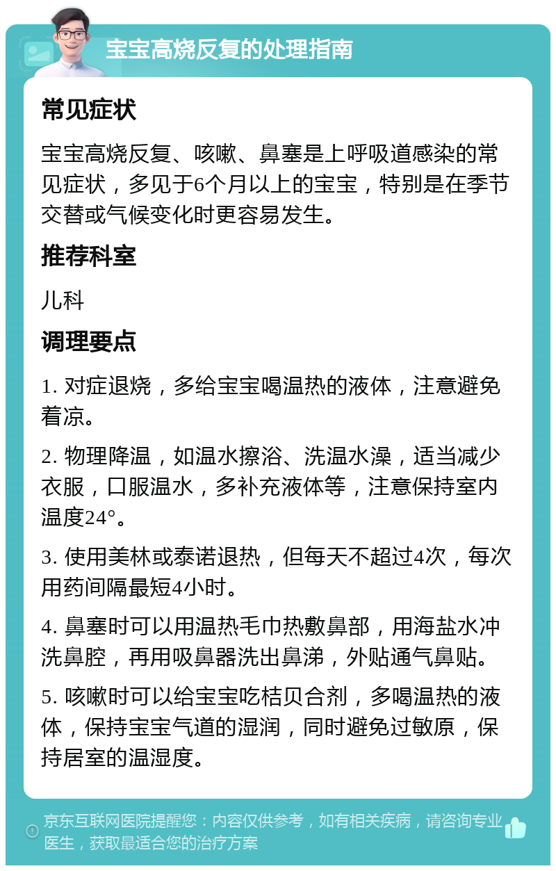 宝宝高烧反复的处理指南 常见症状 宝宝高烧反复、咳嗽、鼻塞是上呼吸道感染的常见症状，多见于6个月以上的宝宝，特别是在季节交替或气候变化时更容易发生。 推荐科室 儿科 调理要点 1. 对症退烧，多给宝宝喝温热的液体，注意避免着凉。 2. 物理降温，如温水擦浴、洗温水澡，适当减少衣服，口服温水，多补充液体等，注意保持室内温度24°。 3. 使用美林或泰诺退热，但每天不超过4次，每次用药间隔最短4小时。 4. 鼻塞时可以用温热毛巾热敷鼻部，用海盐水冲洗鼻腔，再用吸鼻器洗出鼻涕，外贴通气鼻贴。 5. 咳嗽时可以给宝宝吃桔贝合剂，多喝温热的液体，保持宝宝气道的湿润，同时避免过敏原，保持居室的温湿度。