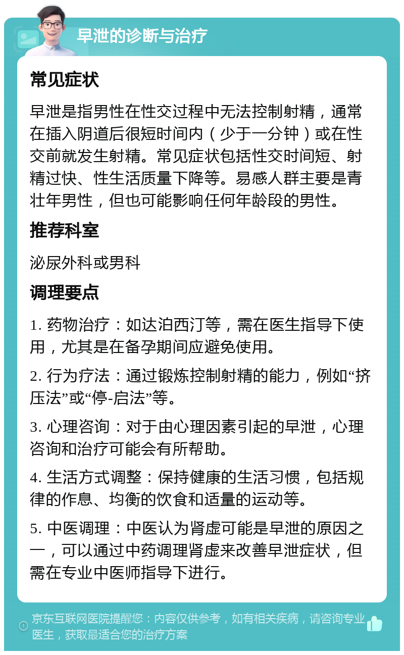 早泄的诊断与治疗 常见症状 早泄是指男性在性交过程中无法控制射精，通常在插入阴道后很短时间内（少于一分钟）或在性交前就发生射精。常见症状包括性交时间短、射精过快、性生活质量下降等。易感人群主要是青壮年男性，但也可能影响任何年龄段的男性。 推荐科室 泌尿外科或男科 调理要点 1. 药物治疗：如达泊西汀等，需在医生指导下使用，尤其是在备孕期间应避免使用。 2. 行为疗法：通过锻炼控制射精的能力，例如“挤压法”或“停-启法”等。 3. 心理咨询：对于由心理因素引起的早泄，心理咨询和治疗可能会有所帮助。 4. 生活方式调整：保持健康的生活习惯，包括规律的作息、均衡的饮食和适量的运动等。 5. 中医调理：中医认为肾虚可能是早泄的原因之一，可以通过中药调理肾虚来改善早泄症状，但需在专业中医师指导下进行。