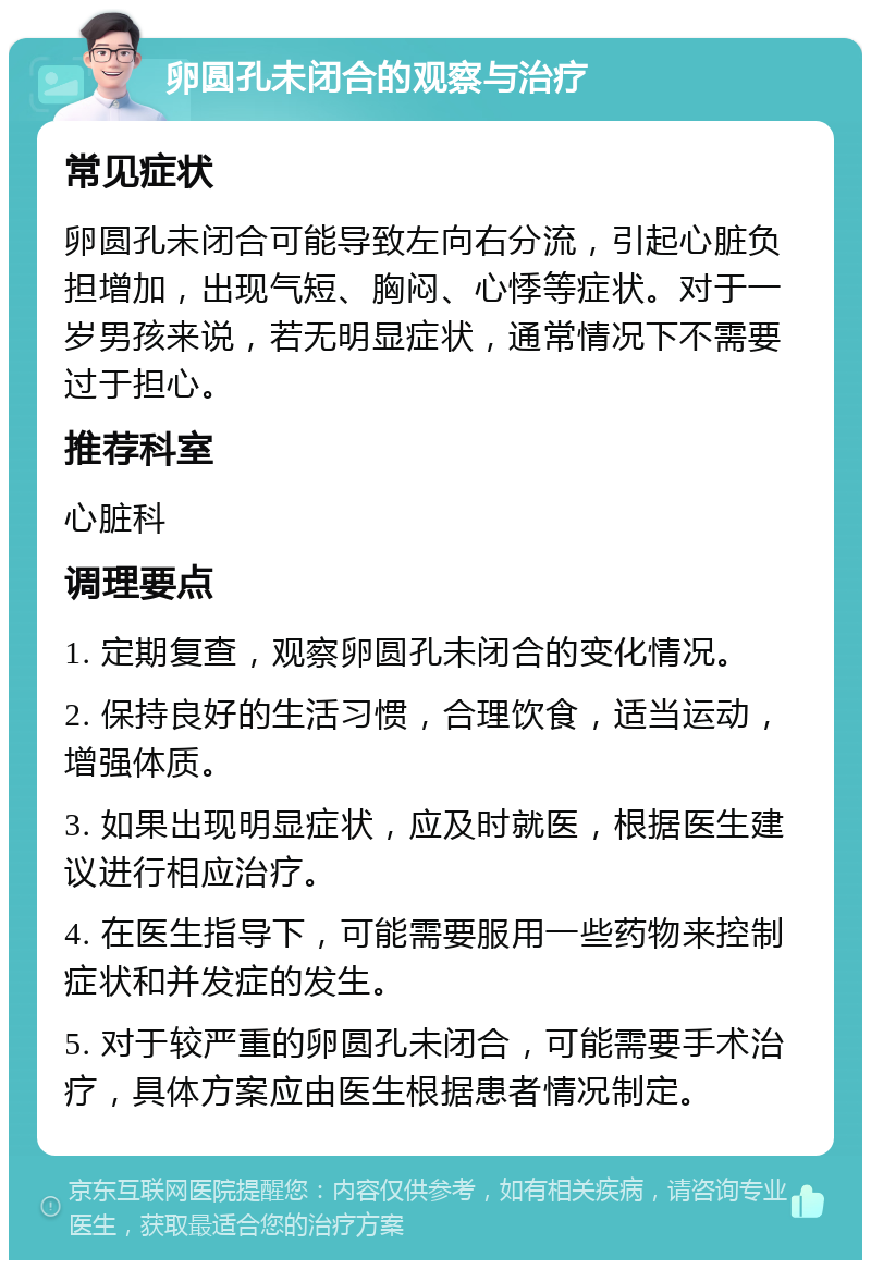 卵圆孔未闭合的观察与治疗 常见症状 卵圆孔未闭合可能导致左向右分流，引起心脏负担增加，出现气短、胸闷、心悸等症状。对于一岁男孩来说，若无明显症状，通常情况下不需要过于担心。 推荐科室 心脏科 调理要点 1. 定期复查，观察卵圆孔未闭合的变化情况。 2. 保持良好的生活习惯，合理饮食，适当运动，增强体质。 3. 如果出现明显症状，应及时就医，根据医生建议进行相应治疗。 4. 在医生指导下，可能需要服用一些药物来控制症状和并发症的发生。 5. 对于较严重的卵圆孔未闭合，可能需要手术治疗，具体方案应由医生根据患者情况制定。