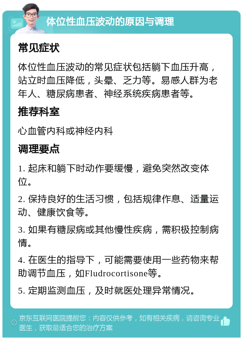 体位性血压波动的原因与调理 常见症状 体位性血压波动的常见症状包括躺下血压升高，站立时血压降低，头晕、乏力等。易感人群为老年人、糖尿病患者、神经系统疾病患者等。 推荐科室 心血管内科或神经内科 调理要点 1. 起床和躺下时动作要缓慢，避免突然改变体位。 2. 保持良好的生活习惯，包括规律作息、适量运动、健康饮食等。 3. 如果有糖尿病或其他慢性疾病，需积极控制病情。 4. 在医生的指导下，可能需要使用一些药物来帮助调节血压，如Fludrocortisone等。 5. 定期监测血压，及时就医处理异常情况。