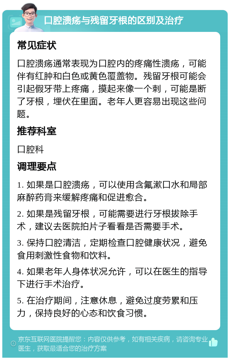 口腔溃疡与残留牙根的区别及治疗 常见症状 口腔溃疡通常表现为口腔内的疼痛性溃疡，可能伴有红肿和白色或黄色覆盖物。残留牙根可能会引起假牙带上疼痛，摸起来像一个刺，可能是断了牙根，埋伏在里面。老年人更容易出现这些问题。 推荐科室 口腔科 调理要点 1. 如果是口腔溃疡，可以使用含氟漱口水和局部麻醉药膏来缓解疼痛和促进愈合。 2. 如果是残留牙根，可能需要进行牙根拔除手术，建议去医院拍片子看看是否需要手术。 3. 保持口腔清洁，定期检查口腔健康状况，避免食用刺激性食物和饮料。 4. 如果老年人身体状况允许，可以在医生的指导下进行手术治疗。 5. 在治疗期间，注意休息，避免过度劳累和压力，保持良好的心态和饮食习惯。