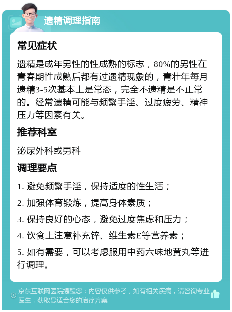 遗精调理指南 常见症状 遗精是成年男性的性成熟的标志，80%的男性在青春期性成熟后都有过遗精现象的，青壮年每月遗精3-5次基本上是常态，完全不遗精是不正常的。经常遗精可能与频繁手淫、过度疲劳、精神压力等因素有关。 推荐科室 泌尿外科或男科 调理要点 1. 避免频繁手淫，保持适度的性生活； 2. 加强体育锻炼，提高身体素质； 3. 保持良好的心态，避免过度焦虑和压力； 4. 饮食上注意补充锌、维生素E等营养素； 5. 如有需要，可以考虑服用中药六味地黄丸等进行调理。