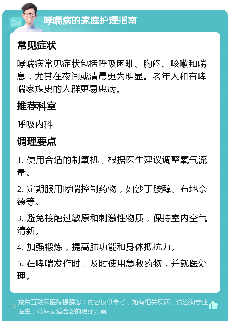 哮喘病的家庭护理指南 常见症状 哮喘病常见症状包括呼吸困难、胸闷、咳嗽和喘息，尤其在夜间或清晨更为明显。老年人和有哮喘家族史的人群更易患病。 推荐科室 呼吸内科 调理要点 1. 使用合适的制氧机，根据医生建议调整氧气流量。 2. 定期服用哮喘控制药物，如沙丁胺醇、布地奈德等。 3. 避免接触过敏原和刺激性物质，保持室内空气清新。 4. 加强锻炼，提高肺功能和身体抵抗力。 5. 在哮喘发作时，及时使用急救药物，并就医处理。