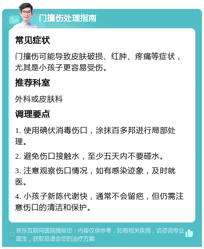 门撞伤处理指南 常见症状 门撞伤可能导致皮肤破损、红肿、疼痛等症状，尤其是小孩子更容易受伤。 推荐科室 外科或皮肤科 调理要点 1. 使用碘伏消毒伤口，涂抹百多邦进行局部处理。 2. 避免伤口接触水，至少五天内不要碰水。 3. 注意观察伤口情况，如有感染迹象，及时就医。 4. 小孩子新陈代谢快，通常不会留疤，但仍需注意伤口的清洁和保护。