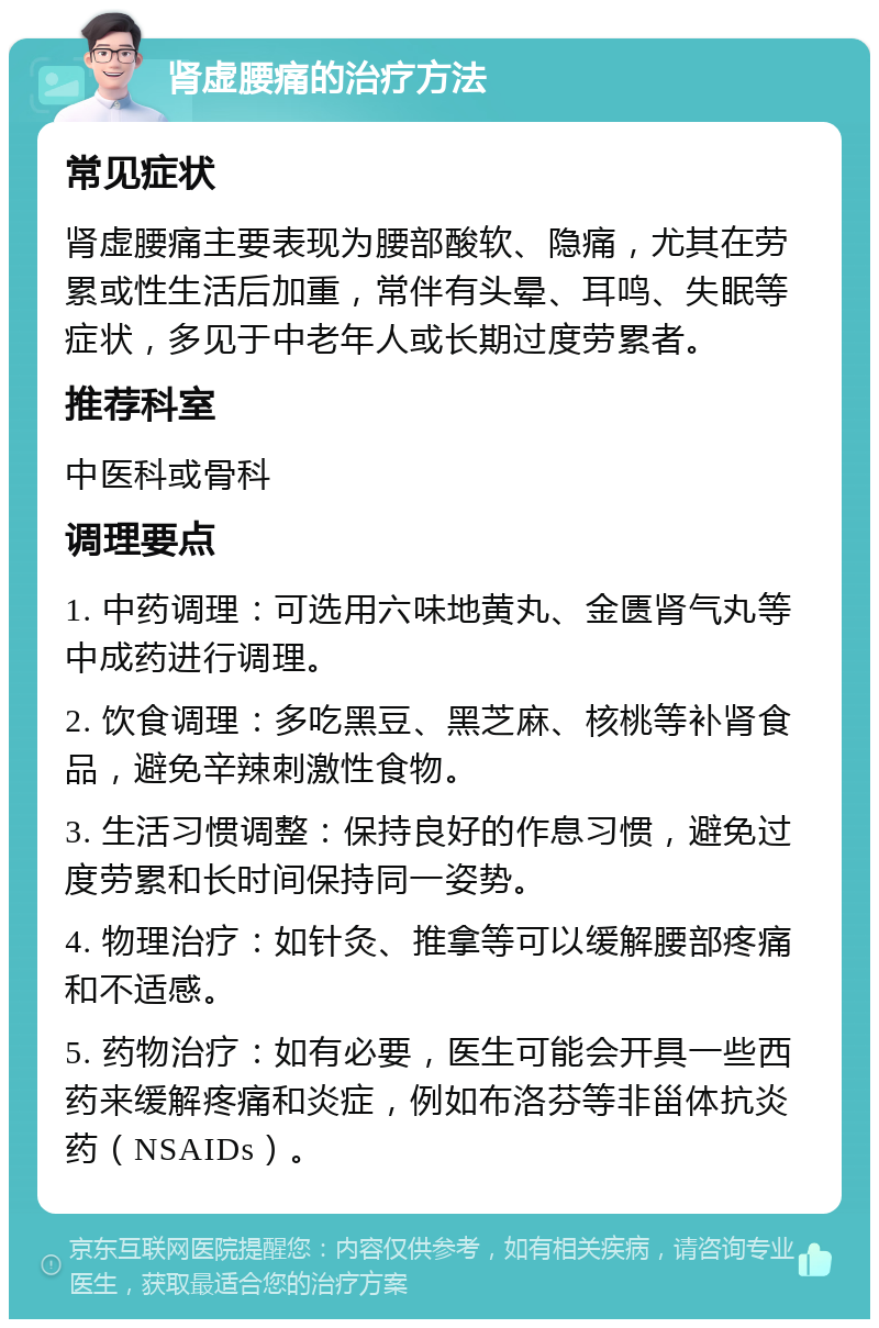 肾虚腰痛的治疗方法 常见症状 肾虚腰痛主要表现为腰部酸软、隐痛，尤其在劳累或性生活后加重，常伴有头晕、耳鸣、失眠等症状，多见于中老年人或长期过度劳累者。 推荐科室 中医科或骨科 调理要点 1. 中药调理：可选用六味地黄丸、金匮肾气丸等中成药进行调理。 2. 饮食调理：多吃黑豆、黑芝麻、核桃等补肾食品，避免辛辣刺激性食物。 3. 生活习惯调整：保持良好的作息习惯，避免过度劳累和长时间保持同一姿势。 4. 物理治疗：如针灸、推拿等可以缓解腰部疼痛和不适感。 5. 药物治疗：如有必要，医生可能会开具一些西药来缓解疼痛和炎症，例如布洛芬等非甾体抗炎药（NSAIDs）。