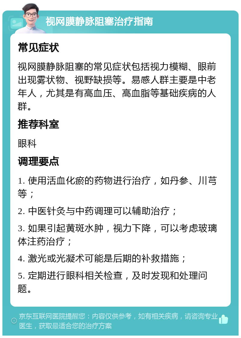 视网膜静脉阻塞治疗指南 常见症状 视网膜静脉阻塞的常见症状包括视力模糊、眼前出现雾状物、视野缺损等。易感人群主要是中老年人，尤其是有高血压、高血脂等基础疾病的人群。 推荐科室 眼科 调理要点 1. 使用活血化瘀的药物进行治疗，如丹参、川芎等； 2. 中医针灸与中药调理可以辅助治疗； 3. 如果引起黄斑水肿，视力下降，可以考虑玻璃体注药治疗； 4. 激光或光凝术可能是后期的补救措施； 5. 定期进行眼科相关检查，及时发现和处理问题。