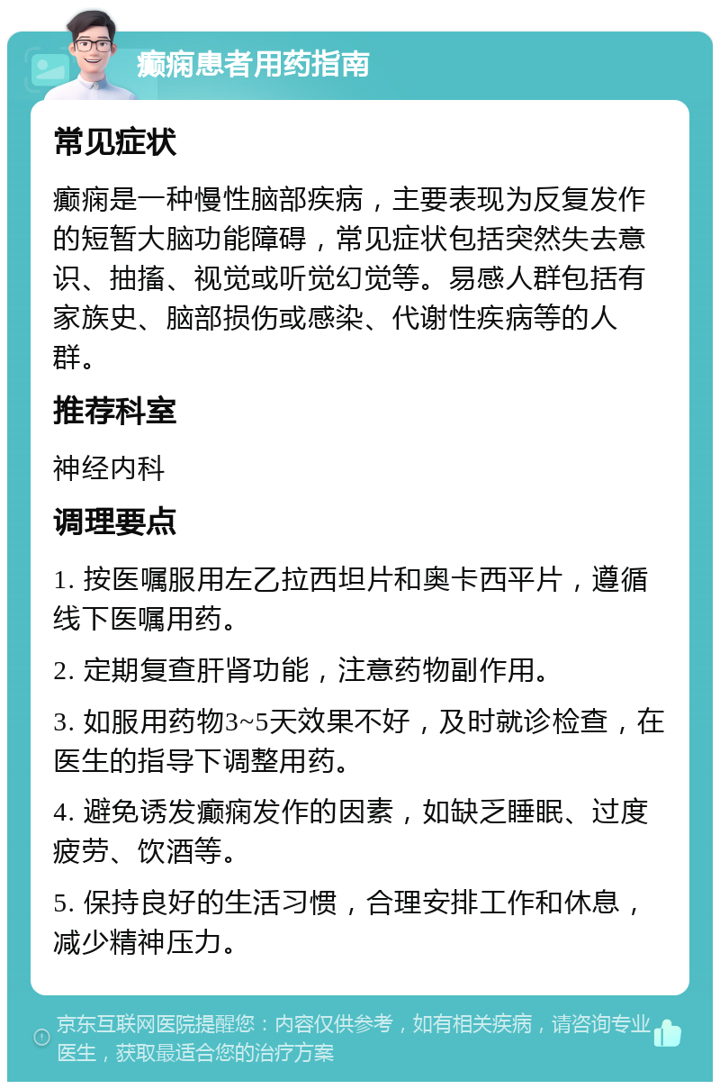 癫痫患者用药指南 常见症状 癫痫是一种慢性脑部疾病，主要表现为反复发作的短暂大脑功能障碍，常见症状包括突然失去意识、抽搐、视觉或听觉幻觉等。易感人群包括有家族史、脑部损伤或感染、代谢性疾病等的人群。 推荐科室 神经内科 调理要点 1. 按医嘱服用左乙拉西坦片和奥卡西平片，遵循线下医嘱用药。 2. 定期复查肝肾功能，注意药物副作用。 3. 如服用药物3~5天效果不好，及时就诊检查，在医生的指导下调整用药。 4. 避免诱发癫痫发作的因素，如缺乏睡眠、过度疲劳、饮酒等。 5. 保持良好的生活习惯，合理安排工作和休息，减少精神压力。