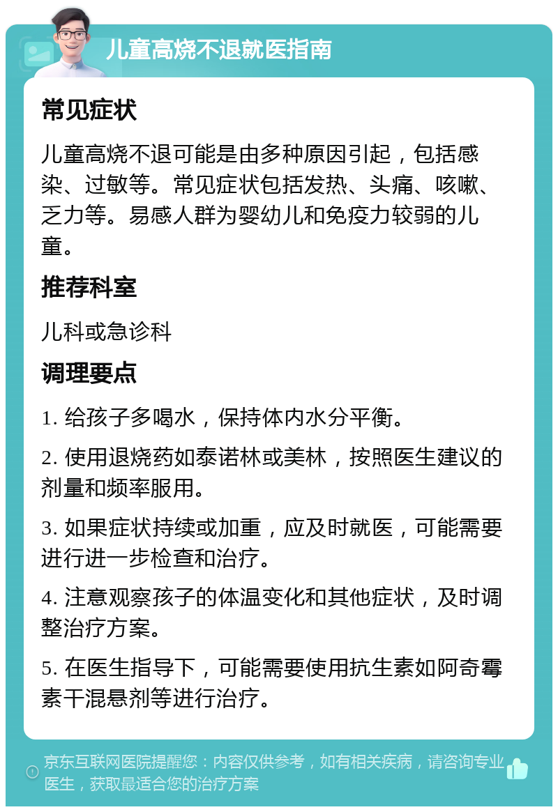 儿童高烧不退就医指南 常见症状 儿童高烧不退可能是由多种原因引起，包括感染、过敏等。常见症状包括发热、头痛、咳嗽、乏力等。易感人群为婴幼儿和免疫力较弱的儿童。 推荐科室 儿科或急诊科 调理要点 1. 给孩子多喝水，保持体内水分平衡。 2. 使用退烧药如泰诺林或美林，按照医生建议的剂量和频率服用。 3. 如果症状持续或加重，应及时就医，可能需要进行进一步检查和治疗。 4. 注意观察孩子的体温变化和其他症状，及时调整治疗方案。 5. 在医生指导下，可能需要使用抗生素如阿奇霉素干混悬剂等进行治疗。