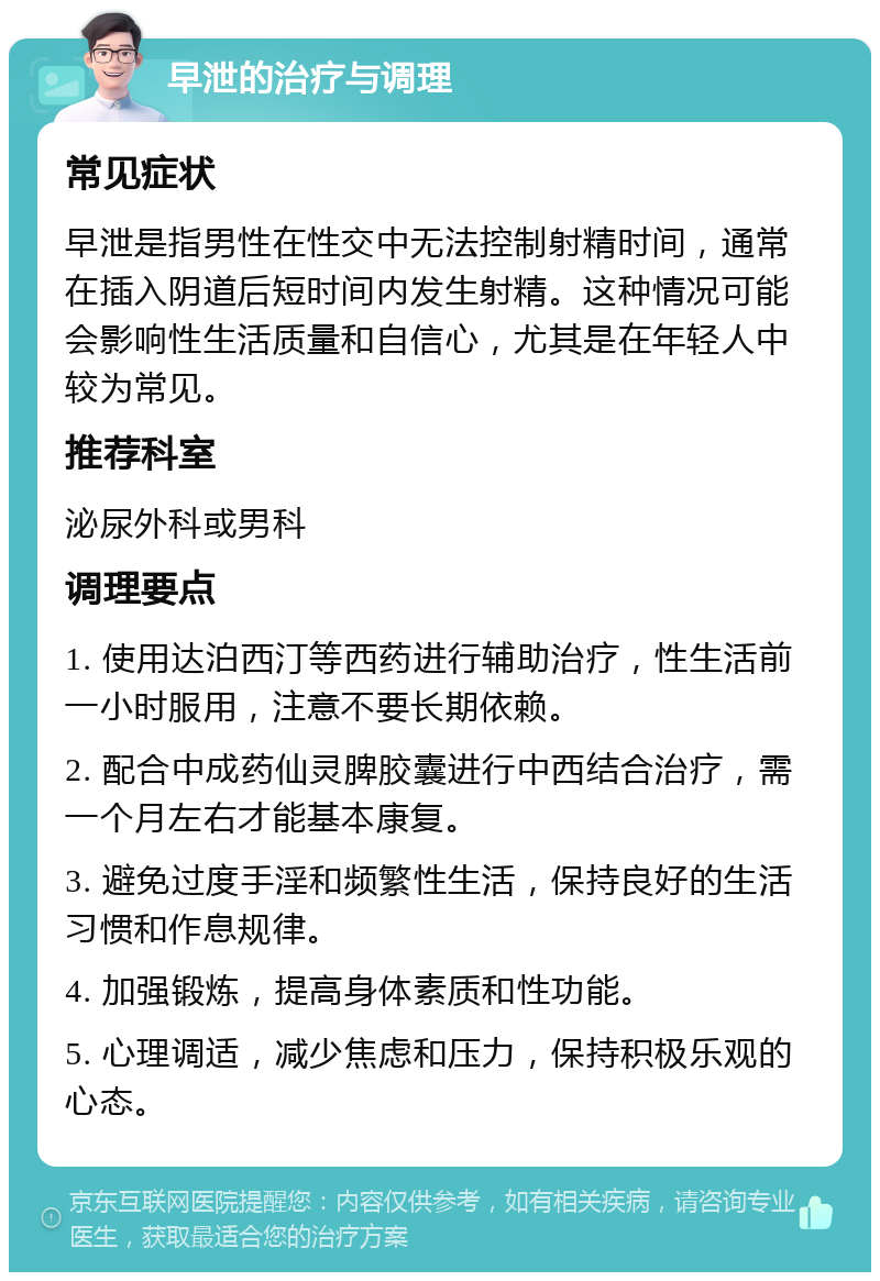 早泄的治疗与调理 常见症状 早泄是指男性在性交中无法控制射精时间，通常在插入阴道后短时间内发生射精。这种情况可能会影响性生活质量和自信心，尤其是在年轻人中较为常见。 推荐科室 泌尿外科或男科 调理要点 1. 使用达泊西汀等西药进行辅助治疗，性生活前一小时服用，注意不要长期依赖。 2. 配合中成药仙灵脾胶囊进行中西结合治疗，需一个月左右才能基本康复。 3. 避免过度手淫和频繁性生活，保持良好的生活习惯和作息规律。 4. 加强锻炼，提高身体素质和性功能。 5. 心理调适，减少焦虑和压力，保持积极乐观的心态。