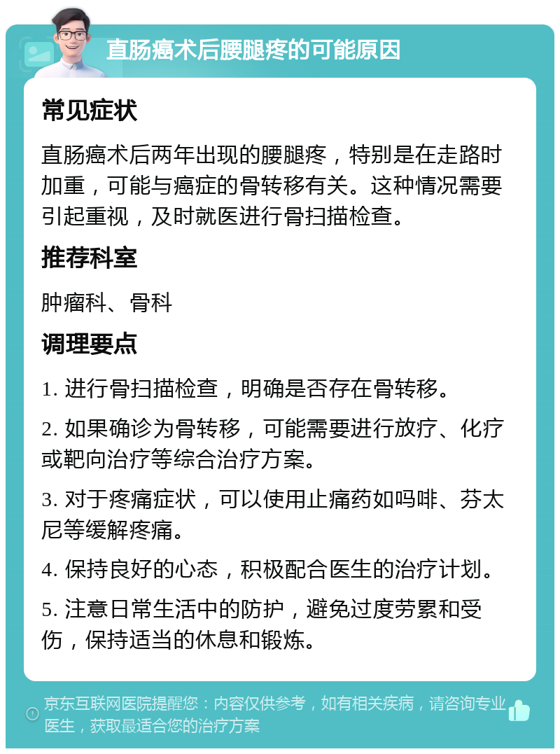 直肠癌术后腰腿疼的可能原因 常见症状 直肠癌术后两年出现的腰腿疼，特别是在走路时加重，可能与癌症的骨转移有关。这种情况需要引起重视，及时就医进行骨扫描检查。 推荐科室 肿瘤科、骨科 调理要点 1. 进行骨扫描检查，明确是否存在骨转移。 2. 如果确诊为骨转移，可能需要进行放疗、化疗或靶向治疗等综合治疗方案。 3. 对于疼痛症状，可以使用止痛药如吗啡、芬太尼等缓解疼痛。 4. 保持良好的心态，积极配合医生的治疗计划。 5. 注意日常生活中的防护，避免过度劳累和受伤，保持适当的休息和锻炼。