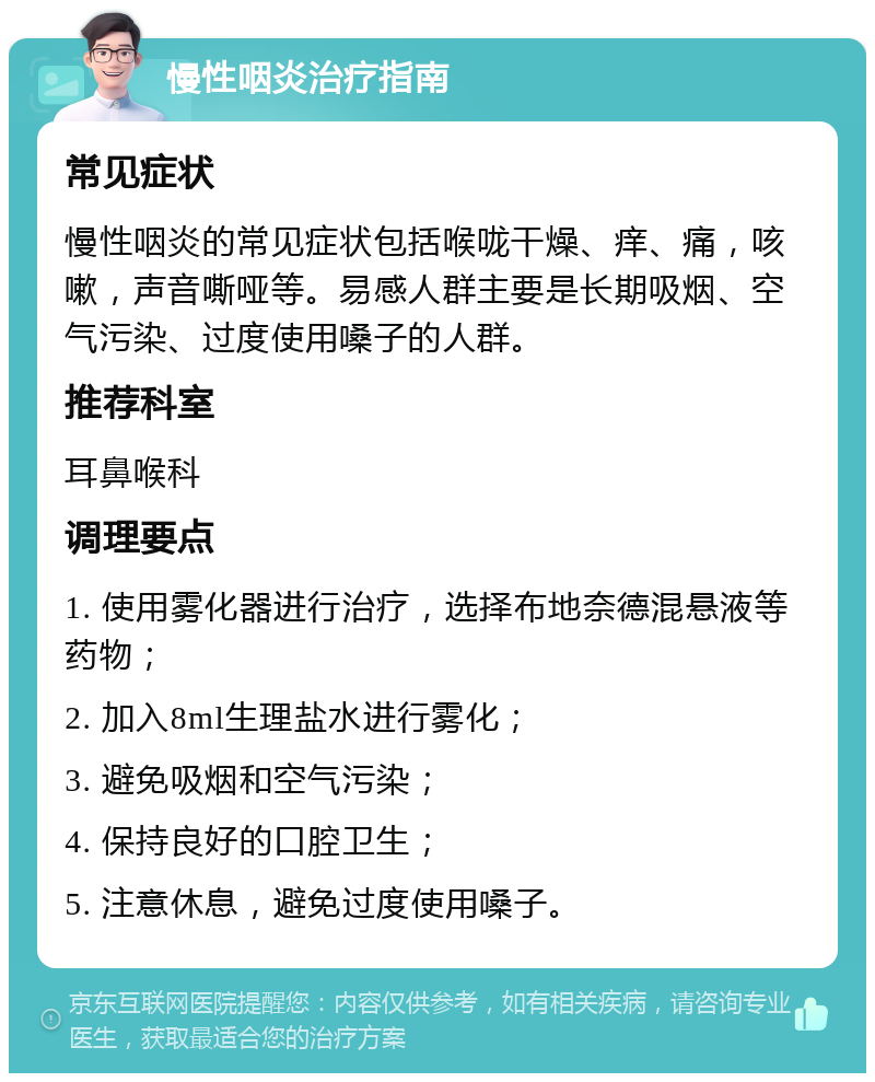 慢性咽炎治疗指南 常见症状 慢性咽炎的常见症状包括喉咙干燥、痒、痛，咳嗽，声音嘶哑等。易感人群主要是长期吸烟、空气污染、过度使用嗓子的人群。 推荐科室 耳鼻喉科 调理要点 1. 使用雾化器进行治疗，选择布地奈德混悬液等药物； 2. 加入8ml生理盐水进行雾化； 3. 避免吸烟和空气污染； 4. 保持良好的口腔卫生； 5. 注意休息，避免过度使用嗓子。