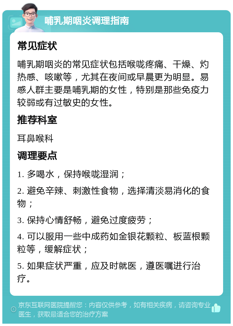 哺乳期咽炎调理指南 常见症状 哺乳期咽炎的常见症状包括喉咙疼痛、干燥、灼热感、咳嗽等，尤其在夜间或早晨更为明显。易感人群主要是哺乳期的女性，特别是那些免疫力较弱或有过敏史的女性。 推荐科室 耳鼻喉科 调理要点 1. 多喝水，保持喉咙湿润； 2. 避免辛辣、刺激性食物，选择清淡易消化的食物； 3. 保持心情舒畅，避免过度疲劳； 4. 可以服用一些中成药如金银花颗粒、板蓝根颗粒等，缓解症状； 5. 如果症状严重，应及时就医，遵医嘱进行治疗。