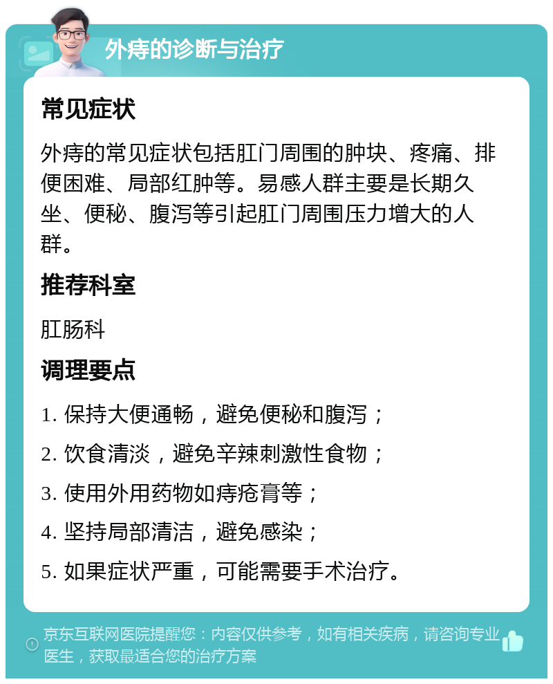 外痔的诊断与治疗 常见症状 外痔的常见症状包括肛门周围的肿块、疼痛、排便困难、局部红肿等。易感人群主要是长期久坐、便秘、腹泻等引起肛门周围压力增大的人群。 推荐科室 肛肠科 调理要点 1. 保持大便通畅，避免便秘和腹泻； 2. 饮食清淡，避免辛辣刺激性食物； 3. 使用外用药物如痔疮膏等； 4. 坚持局部清洁，避免感染； 5. 如果症状严重，可能需要手术治疗。