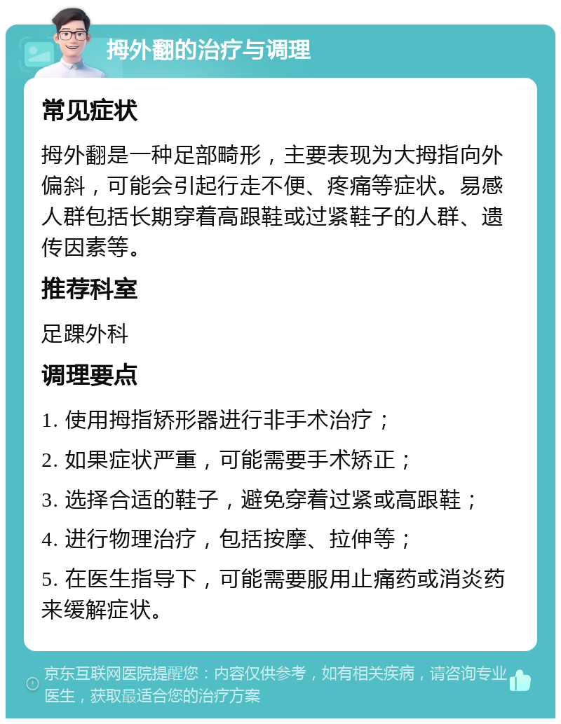 拇外翻的治疗与调理 常见症状 拇外翻是一种足部畸形，主要表现为大拇指向外偏斜，可能会引起行走不便、疼痛等症状。易感人群包括长期穿着高跟鞋或过紧鞋子的人群、遗传因素等。 推荐科室 足踝外科 调理要点 1. 使用拇指矫形器进行非手术治疗； 2. 如果症状严重，可能需要手术矫正； 3. 选择合适的鞋子，避免穿着过紧或高跟鞋； 4. 进行物理治疗，包括按摩、拉伸等； 5. 在医生指导下，可能需要服用止痛药或消炎药来缓解症状。