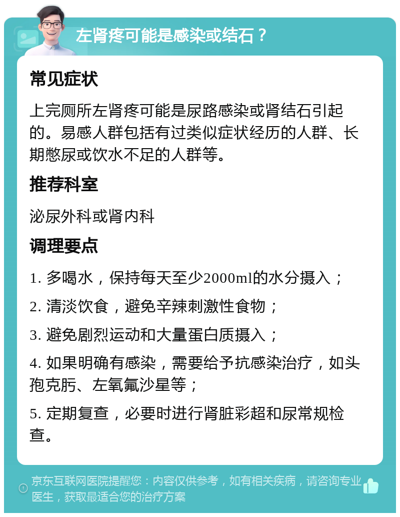 左肾疼可能是感染或结石？ 常见症状 上完厕所左肾疼可能是尿路感染或肾结石引起的。易感人群包括有过类似症状经历的人群、长期憋尿或饮水不足的人群等。 推荐科室 泌尿外科或肾内科 调理要点 1. 多喝水，保持每天至少2000ml的水分摄入； 2. 清淡饮食，避免辛辣刺激性食物； 3. 避免剧烈运动和大量蛋白质摄入； 4. 如果明确有感染，需要给予抗感染治疗，如头孢克肟、左氧氟沙星等； 5. 定期复查，必要时进行肾脏彩超和尿常规检查。