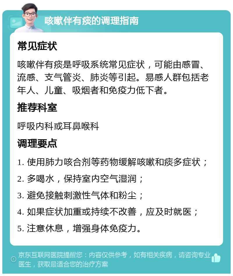 咳嗽伴有痰的调理指南 常见症状 咳嗽伴有痰是呼吸系统常见症状，可能由感冒、流感、支气管炎、肺炎等引起。易感人群包括老年人、儿童、吸烟者和免疫力低下者。 推荐科室 呼吸内科或耳鼻喉科 调理要点 1. 使用肺力咳合剂等药物缓解咳嗽和痰多症状； 2. 多喝水，保持室内空气湿润； 3. 避免接触刺激性气体和粉尘； 4. 如果症状加重或持续不改善，应及时就医； 5. 注意休息，增强身体免疫力。