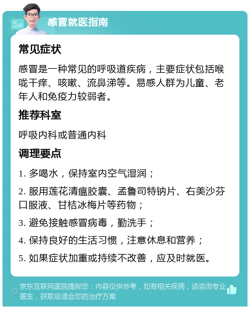 感冒就医指南 常见症状 感冒是一种常见的呼吸道疾病，主要症状包括喉咙干痒、咳嗽、流鼻涕等。易感人群为儿童、老年人和免疫力较弱者。 推荐科室 呼吸内科或普通内科 调理要点 1. 多喝水，保持室内空气湿润； 2. 服用莲花清瘟胶囊、孟鲁司特钠片、右美沙芬口服液、甘桔冰梅片等药物； 3. 避免接触感冒病毒，勤洗手； 4. 保持良好的生活习惯，注意休息和营养； 5. 如果症状加重或持续不改善，应及时就医。