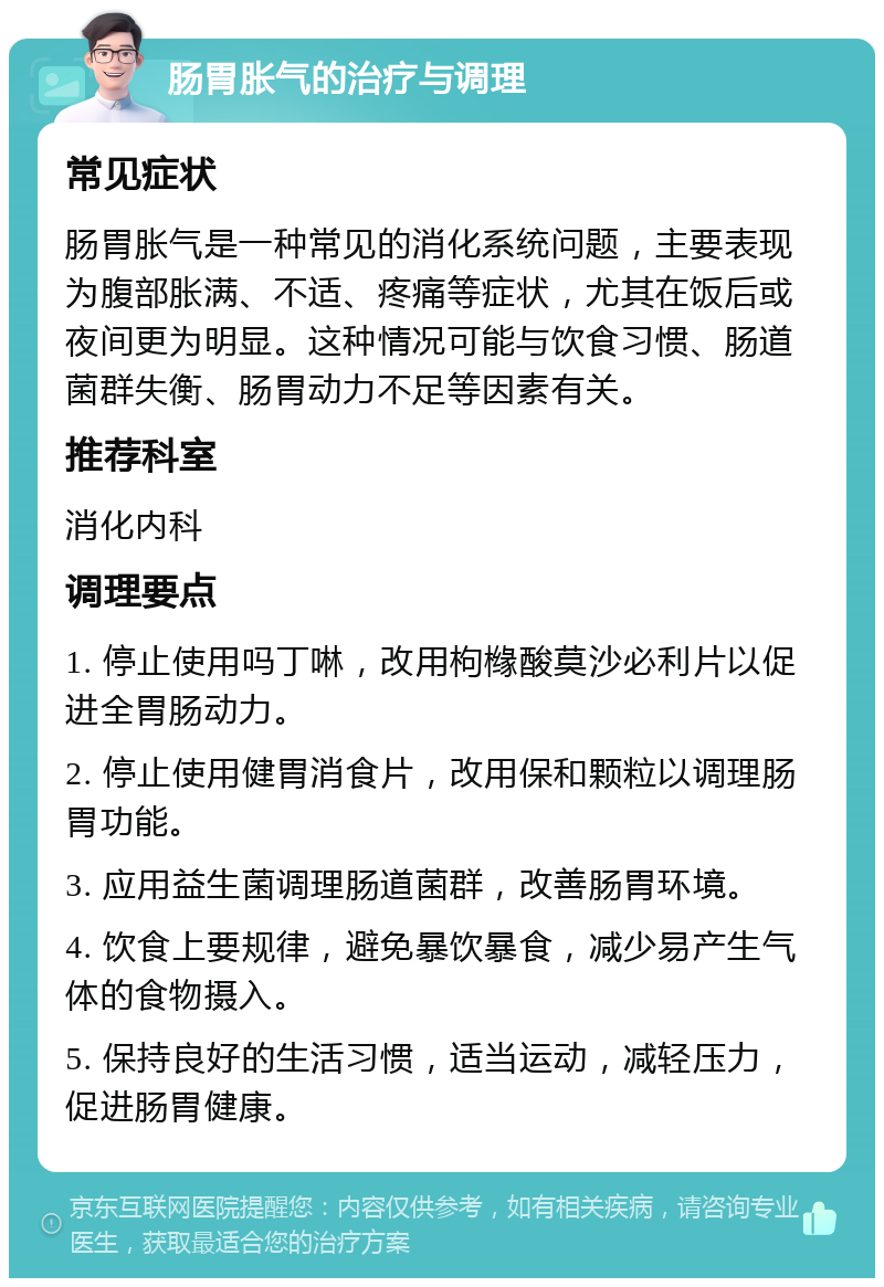 肠胃胀气的治疗与调理 常见症状 肠胃胀气是一种常见的消化系统问题，主要表现为腹部胀满、不适、疼痛等症状，尤其在饭后或夜间更为明显。这种情况可能与饮食习惯、肠道菌群失衡、肠胃动力不足等因素有关。 推荐科室 消化内科 调理要点 1. 停止使用吗丁啉，改用枸橼酸莫沙必利片以促进全胃肠动力。 2. 停止使用健胃消食片，改用保和颗粒以调理肠胃功能。 3. 应用益生菌调理肠道菌群，改善肠胃环境。 4. 饮食上要规律，避免暴饮暴食，减少易产生气体的食物摄入。 5. 保持良好的生活习惯，适当运动，减轻压力，促进肠胃健康。