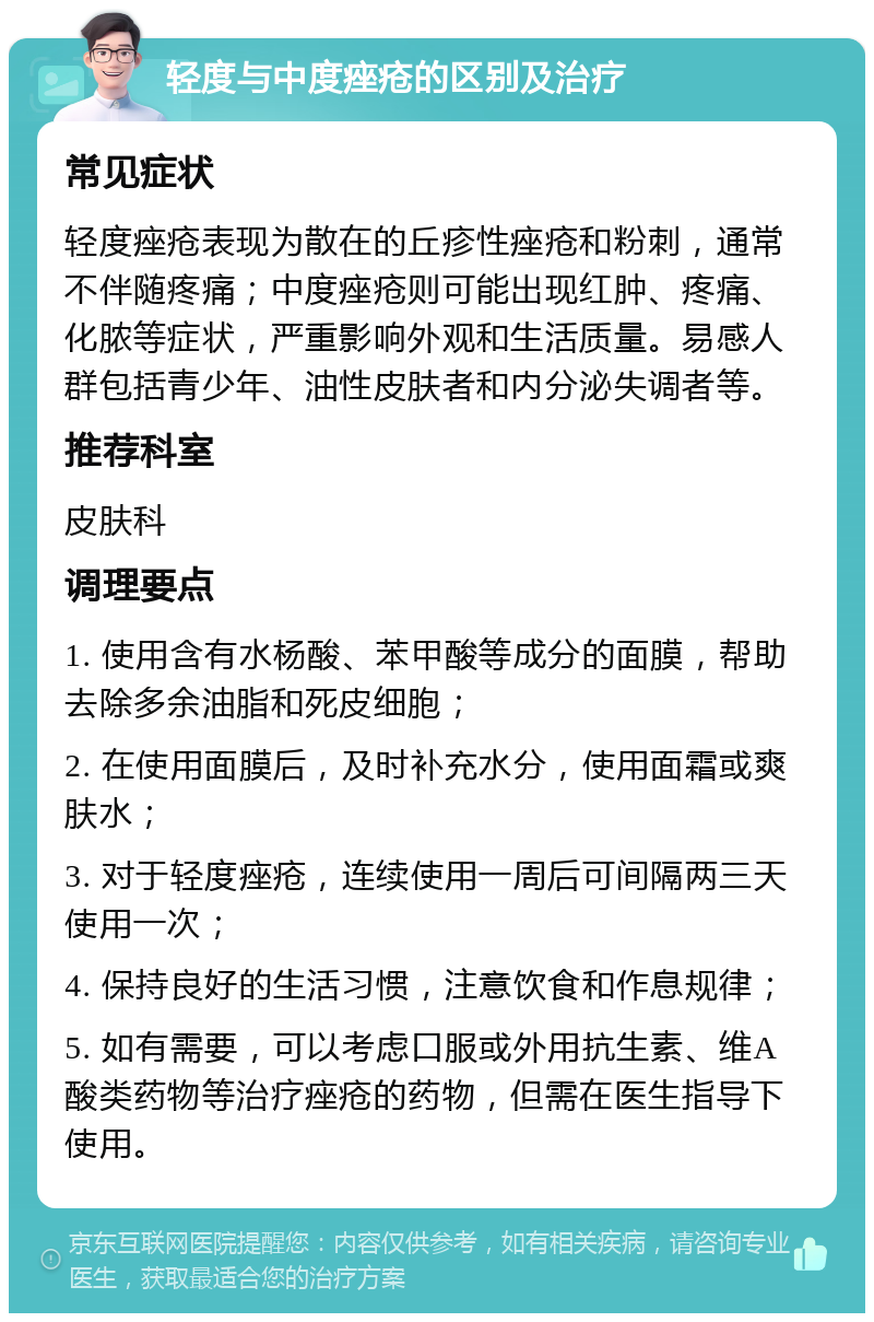 轻度与中度痤疮的区别及治疗 常见症状 轻度痤疮表现为散在的丘疹性痤疮和粉刺，通常不伴随疼痛；中度痤疮则可能出现红肿、疼痛、化脓等症状，严重影响外观和生活质量。易感人群包括青少年、油性皮肤者和内分泌失调者等。 推荐科室 皮肤科 调理要点 1. 使用含有水杨酸、苯甲酸等成分的面膜，帮助去除多余油脂和死皮细胞； 2. 在使用面膜后，及时补充水分，使用面霜或爽肤水； 3. 对于轻度痤疮，连续使用一周后可间隔两三天使用一次； 4. 保持良好的生活习惯，注意饮食和作息规律； 5. 如有需要，可以考虑口服或外用抗生素、维A酸类药物等治疗痤疮的药物，但需在医生指导下使用。