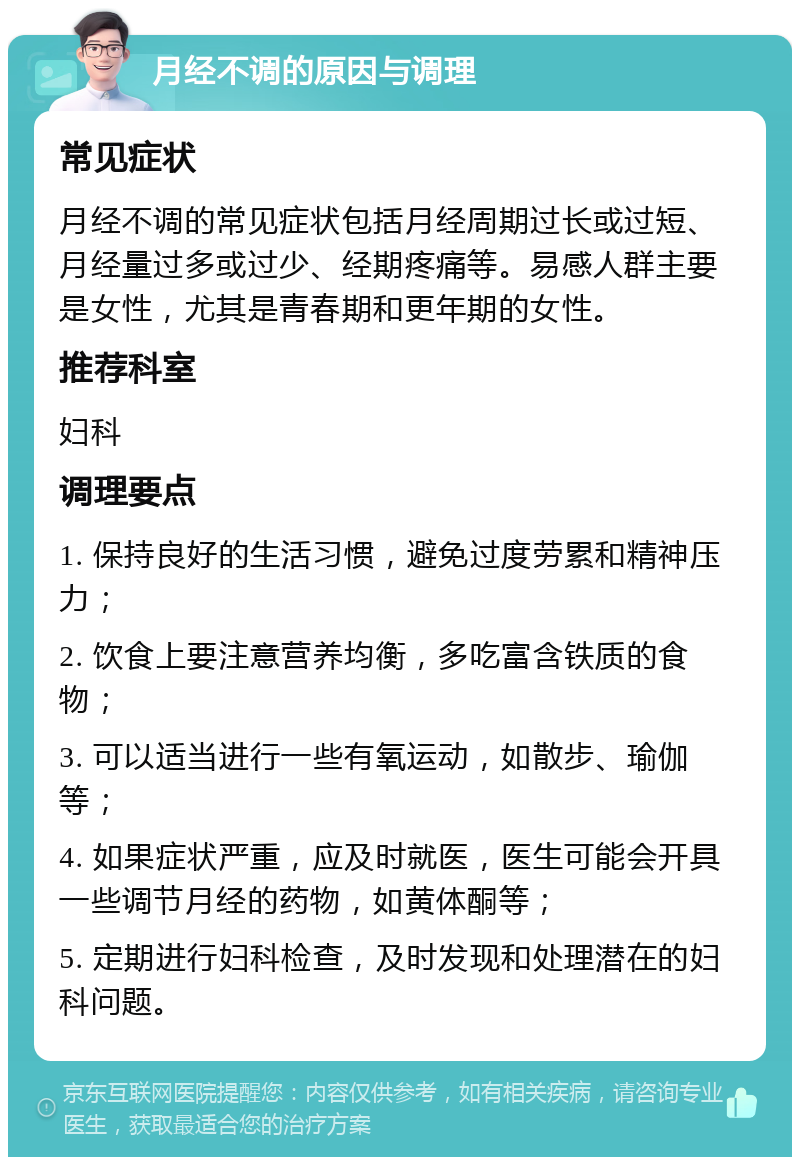 月经不调的原因与调理 常见症状 月经不调的常见症状包括月经周期过长或过短、月经量过多或过少、经期疼痛等。易感人群主要是女性，尤其是青春期和更年期的女性。 推荐科室 妇科 调理要点 1. 保持良好的生活习惯，避免过度劳累和精神压力； 2. 饮食上要注意营养均衡，多吃富含铁质的食物； 3. 可以适当进行一些有氧运动，如散步、瑜伽等； 4. 如果症状严重，应及时就医，医生可能会开具一些调节月经的药物，如黄体酮等； 5. 定期进行妇科检查，及时发现和处理潜在的妇科问题。