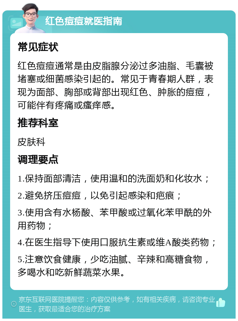 红色痘痘就医指南 常见症状 红色痘痘通常是由皮脂腺分泌过多油脂、毛囊被堵塞或细菌感染引起的。常见于青春期人群，表现为面部、胸部或背部出现红色、肿胀的痘痘，可能伴有疼痛或瘙痒感。 推荐科室 皮肤科 调理要点 1.保持面部清洁，使用温和的洗面奶和化妆水； 2.避免挤压痘痘，以免引起感染和疤痕； 3.使用含有水杨酸、苯甲酸或过氧化苯甲酰的外用药物； 4.在医生指导下使用口服抗生素或维A酸类药物； 5.注意饮食健康，少吃油腻、辛辣和高糖食物，多喝水和吃新鲜蔬菜水果。